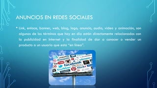 ANUNCIOS EN REDES SOCIALES
• Link, enlace, banner, web, blog, logo, anuncio, audio, video y animación, son
algunos de los términos que hoy en día están directamente relacionados con
la publicidad en Internet y la finalidad de dar a conocer o vender un
producto a un usuario que esta “en línea”.
 
