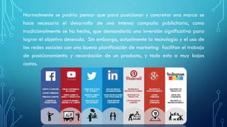 Normalmente se podría pensar que para posicionar y concretar una marca se
hace necesario el desarrollo de una intensa campaña publicitaria, como
tradicionalmente se ha hecho, que demandaría una inversión significativa para
lograr el objetivo deseado. Sin embargo, actualmente la tecnología y el uso de
las redes sociales con una buena planificación de marketing facilitan el trabajo
de posicionamiento y recordación de un producto, y todo esto a muy bajos
costos.
 
