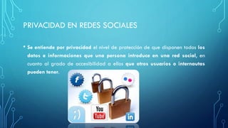 PRIVACIDAD EN REDES SOCIALES
• Se entiende por privacidad el nivel de protección de que disponen todos los
datos e informaciones que una persona introduce en una red social, en
cuanto al grado de accesibilidad a ellos que otros usuarios o internautas
pueden tener.
 