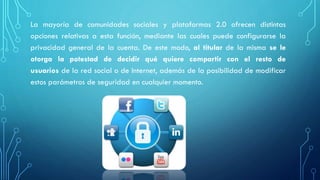 La mayoría de comunidades sociales y plataformas 2.0 ofrecen distintas
opciones relativas a esta función, mediante las cuales puede configurarse la
privacidad general de la cuenta. De este modo, al titular de la misma se le
otorga la potestad de decidir qué quiere compartir con el resto de
usuarios de la red social o de Internet, además de la posibilidad de modificar
estos parámetros de seguridad en cualquier momento.
 