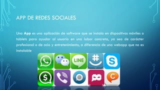 APP DE REDES SOCIALES
Una App es una aplicación de software que se instala en dispositivos móviles o
tablets para ayudar al usuario en una labor concreta, ya sea de carácter
profesional o de ocio y entretenimiento, a diferencia de una webapp que no es
instalable
 