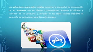 Las aplicaciones para redes sociales aumentan la capacidad de comunicación
de las empresas con sus clientes o consumidores. Aumenta la difusión y
viralidad de tus productos y servicios en las redes sociales mediante el
desarrollo de aplicaciones para las redes sociales.
 