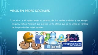 VIRUS EN REDES SOCIALES
• Los virus y el spam están al acecho de las redes sociales y no escapa
ninguna, incluso Pinterest que parece ser la última que se ha unido al ranking
de las principales redes sociales.
 
