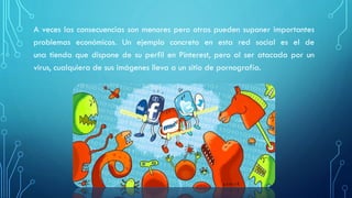 A veces las consecuencias son menores pero otras pueden suponer importantes
problemas económicos. Un ejemplo concreto en esta red social es el de
una tienda que dispone de su perfil en Pinterest, pero al ser atacada por un
virus, cualquiera de sus imágenes lleva a un sitio de pornografía.
 