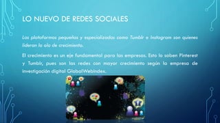 LO NUEVO DE REDES SOCIALES
Las plataformas pequeñas y especializadas como Tumblr e Instagram son quienes
lideran la ola de crecimiento.
El crecimiento es un eje fundamental para las empresas. Esto lo saben Pinterest
y Tumblr, pues son las redes con mayor crecimiento según la empresa de
investigación digital GlobalWebIndex.
 