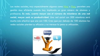 Las redes sociales, muy especialmente algunas como Ning o Elgg, permiten una
gestión muy eficiente cuando hay implicado un gran número de alumnos y
profesores. Es más, cuanto mayor sea el número de miembros de una red
social, mayor será su productividad. Una red social con 500 miembros será
mucho más efectiva que una con 100. Creo que por debajo de 100 alumnos las
redes sociales pierden su eficacia y no merece la pena su utilización.
 