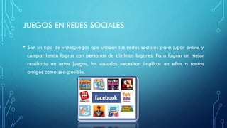 JUEGOS EN REDES SOCIALES
• Son un tipo de videojuegos que utilizan las redes sociales para jugar online y
compartiendo logros con personas de distintos lugares. Para lograr un mejor
resultado en estos juegos, los usuarios necesitan implicar en ellos a tantos
amigos como sea posible.
 