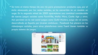 • Se trata al mismo tiempo de una vía para promocionar productos que, por el
éxito alcanzado por las redes sociales, se ha convertido en un modelo en
auge. En la segunda mitad de 2009 aparecieron una cantidad considerable
de nuevos juegos sociales como FarmVille, Mafia Wars, Castle Age y otros.
Aún persisten en la red social juegos como Guild Masters, juego de rol social,
desarrollado en España por jóvenes andaluces . Facebook fue pionero en los
videojuegos sociales, pero otras plataformas como Tuenti tienen también su
propio sistema de juegos.
 