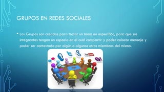 GRUPOS EN REDES SOCIALES
• Los Grupos son creados para tratar un tema en especifico, para que sus
integrantes tengan un espacio en el cual compartir y poder colocar mensaje y
poder ser contestado por algún o algunos otros miembros del mismo.
 