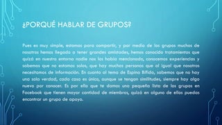 ¿PORQUÉ HABLAR DE GRUPOS?
Pues es muy simple, estamos para compartir, y por medio de los grupos muchos de
nosotros hemos llegado a tener grandes amistades, hemos conocido tratamientos que
quizá en nuestro entorno nadie nos los había mencionado, conocemos experiencias y
sabemos que no estamos solos, que hay muchas personas que al igual que nosotros
necesitamos de información. En cuanto al tema de Espina Bífida, sabemos que no hay
una sola verdad, cada caso es único, aunque se tengan similitudes, siempre hay algo
nuevo por conocer. Es por ello que te damos una pequeña lista de los grupos en
Facebook que tienen mayor cantidad de miembros, quizá en alguno de ellos puedas
encontrar un grupo de apoyo.
 