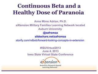 Continuous Beta and a
Healthy Dose of Paranoia
Anne Mims Adrian, Ph.D.
eXtension Military Families Learning Network located
Auburn University
@aafromaa
slideshare.net/aafromaa
storify.com/ndbob/forward-looking-concepts-in-extension
#ISUVirtual2013
June 4, 2013
Iowa State Virtual State Conference
 