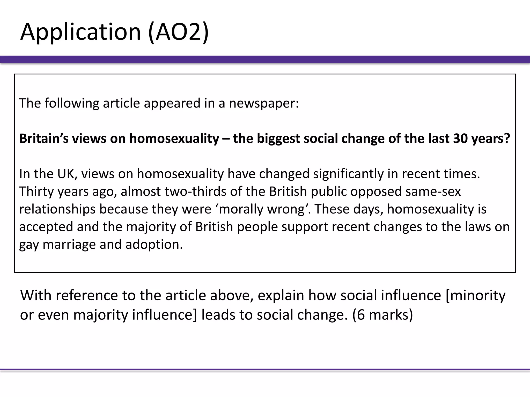 Application (AO2)
With reference to the article above, explain how social influence [minority
or even majority influence] leads to social change. (6 marks)
The following article appeared in a newspaper:
Britain’s views on homosexuality – the biggest social change of the last 30 years?
In the UK, views on homosexuality have changed significantly in recent times.
Thirty years ago, almost two-thirds of the British public opposed same-sex
relationships because they were ‘morally wrong’. These days, homosexuality is
accepted and the majority of British people support recent changes to the laws on
gay marriage and adoption.
 