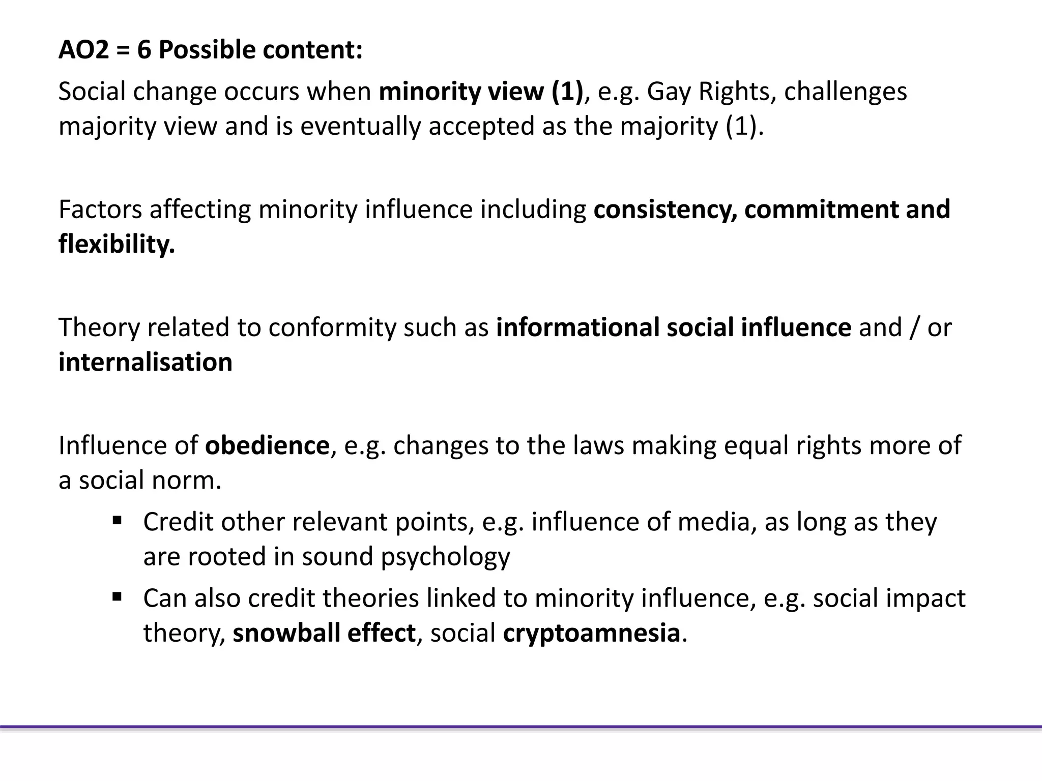 AO2 = 6 Possible content:
Social change occurs when minority view (1), e.g. Gay Rights, challenges
majority view and is eventually accepted as the majority (1).
Factors affecting minority influence including consistency, commitment and
flexibility.
Theory related to conformity such as informational social influence and / or
internalisation
Influence of obedience, e.g. changes to the laws making equal rights more of
a social norm.
 Credit other relevant points, e.g. influence of media, as long as they
are rooted in sound psychology
 Can also credit theories linked to minority influence, e.g. social impact
theory, snowball effect, social cryptoamnesia.
 
