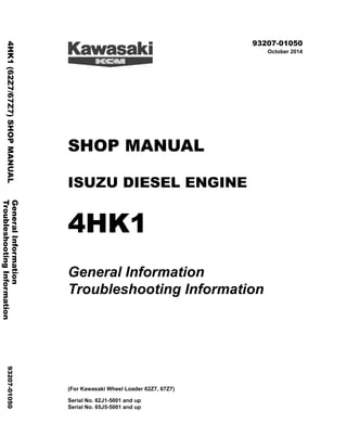 ©2014 KCM Corporation. All rights reserved. Printed in Japan (K)
( アメリカ用 )
93207-01050
October 2014
SHOP MANUAL
ISUZU DIESEL ENGINE
4HK1
General Information
Troubleshooting Information
(For Kawasaki Wheel Loader 62Z7, 67Z7)
Serial No. 62J1-5001 and up
Serial No. 65J5-5001 and up
General
Information
4HK1
(62Z7/67Z7)
SHOP
MANUAL
93207-01050
Troubleshooting
Information
 