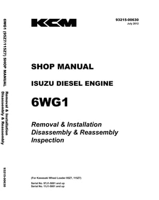 ©2012 KCM Corporation. All rights reserved. Printed in Japan (K)
( アメリカ用 )
93215-00630
July 2012
SHOP MANUAL
ISUZU DIESEL ENGINE
6WG1
Removal & Installation
Disassembly & Reassembly
Inspection
(For Kawasaki Wheel Loader 95Z7, 115Z7)
Serial No. 97J1-5001 and up
Serial No. 11J1-5001 and up
Removal&Installation
6WG1(95Z7/115Z7)SHOPMANUAL93215-00630
Disassembly&Reassembly
 