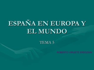 ESPAÑA EN EUROPA Y EL MUNDO TEMA 5 ROBERTO VIRUETE ERDOZÁIN 