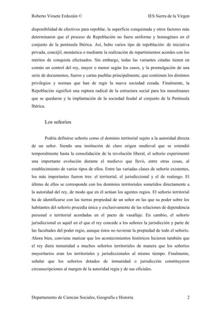 Roberto Viruete Erdozáin © IES Sierra de la Virgen
disponibilidad de efectivos para repoblar, la superficie conquistada y otros factores más
determinaron que el proceso de Repoblación no fuera uniforme y homogéneo en el
conjunto de la península Ibérica. Así, hubo varios tipo de repoblación: de iniciativa
privada, concéjil, monástica o mediante la realización de repartimientos acordes con los
méritos de conquista efectuados. Sin embargo, todas las variantes citadas tienen en
común un control del rey, mayor o menor según los casos, y la promulgación de una
serie de documentos, fueros y cartas pueblas principalmente, que contienen los distintos
privilegios y normas que han de regir la nueva sociedad creada. Finalmente, la
Repoblación significó una ruptura radical de la estructura social para los musulmanes
que se quedaron y la implantación de la sociedad feudal al conjunto de la Península
Ibérica.
Los señoríos
Podría definirse señorío como el dominio territorial sujeto a la autoridad directa
de un señor. Siendo una institución de claro origen medieval que se extendió
temporalmente hasta la consolidación de la revolución liberal, el señorío experimentó
una importante evolución durante el medievo que llevó, entre otras cosas, al
establecimiento de varios tipos de ellos. Entre las variadas clases de señorío existentes,
los más importantes fueron tres: el territorial, el jurisdiccional y el de realengo. El
último de ellos se corresponde con los dominios territoriales sometidos directamente a
la autoridad del rey, de modo que en él actúan los agentes regios. El señorío territorial
ha de identificarse con las tierras propiedad de un señor en las que su poder sobre los
habitantes del señorío procedía única y exclusivamente de las relaciones de dependencia
personal o territorial acordadas en el pacto de vasallaje. En cambio, el señorío
jurisdiccional es aquél en el que el rey concede a los señores la jurisdicción y parte de
las facultades del poder regio, aunque éstos no tuvieran la propiedad de todo el señorío.
Ahora bien, conviene matizar que los acontecimientos históricos hicieron también que
el rey diera inmunidad a muchos señoríos territoriales de manera que los señoríos
mayoritarios eran los territoriales y jurisdiccionales al mismo tiempo. Finalmente,
señalar que los señoríos dotados de inmunidad o jurisdicción constituyeron
circunscripciones al margen de la autoridad regia y de sus oficiales.
Departamento de Ciencias Sociales, Geografía e Historia 2
 