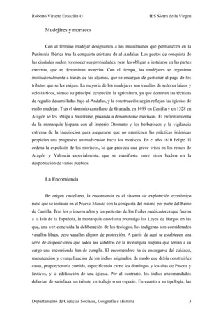 Roberto Viruete Erdozáin © IES Sierra de la Virgen
Mudejáres y moriscos
Con el término mudéjar designamos a los musulmanes que permanecen en la
Península Ibérica tras la conquista cristiana de al-Andalus. Los pactos de conquista de
las ciudades suelen reconocer sus propiedades, pero les obligan a instalarse en las partes
externas, que se denominan morerías. Con el tiempo, los mudéjares se organizan
institucionalmente a través de las aljamas, que se encargan de gestionar el pago de los
tributos que se les exigen. La mayoría de los mudéjares son vasallos de señores laicos y
eclesiásticos, siendo su principal ocupación la agricultura, ya que dominan las técnicas
de regadío desarrolladas bajo al-Andalus, y la construcción según reflejan las iglesias de
estilo mudéjar. Tras el dominio castellano de Granada, en 1499 en Castilla y en 1528 en
Aragón se les obliga a bautizarse, pasando a denominarse moriscos. El enfrentamiento
de la monarquía hispana con el Imperio Otomano y los berberiscos y la vigilancia
extrema de la Inquisición para asegurarse que no mantienen las prácticas islámicas
propician una progresiva animadversión hacia los moriscos. En el año 1610 Felipe III
ordena la expulsión de los moriscos, lo que provoca una grave crisis en los reinos de
Aragón y Valencia especialmente, que se manifiesta entre otros hechos en la
despoblación de varios pueblos.
La Encomienda
De origen castellano, la encomienda es el sistema de explotación económico
rural que se instaura en el Nuevo Mundo con la conquista del mismo por parte del Reino
de Castilla. Tras los primeros años y las protestas de los frailes predicadores que fueron
a la Isla de la Española, la monarquía castellana promulgó las Leyes de Burgos en las
que, una vez concluida la deliberación de los teólogos, los indígenas son considerados
vasallos libres, pero vasallos dignos de protección. A partir de aquí se establecen una
serie de disposiciones que todos los súbditos de la monarquía hispana que tenían a su
cargo una encomienda han de cumplir. El encomendero ha de encargarse del cuidado,
manutención y evangelización de los indios asignados, de modo que debía construirles
casas, proporcionarle comida, especificando carne los domingos y los días de Pascua y
festivos, y la edificación de una iglesia. Por el contrario, los indios encomendados
deberían de satisfacer un tributo en trabajo o en especie. En cuanto a su tipología, las
Departamento de Ciencias Sociales, Geografía e Historia 3
 