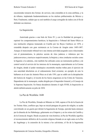 Roberto Viruete Erdozáin © IES Sierra de la Virgen
encomiendas tomaron dos formas: de servicio, más extendida en la zona antillana, y la
de tributos, implantada fundamentalmente en los núcleos poblacionales de México y
Perú. Finalmente, señalar que se creó también el cargo corregidor de indios con el fin de
defender sus intereses.
La Inquisición
Autorizada gracias a una bula de Sixto IV y con la finalidad de perseguir y
reprimir los comportamientos heréticos, la Inquisición o Tribunal del Santo Oficio es
una institución religiosa instaurada en Castilla por los Reyes Católicos en 1478, y
extendida después con gran resistencia en la Corona de Aragón entre 1485-1487.
Aunque el mencionado tribunal tuvo una intensa actividad juzgando casos relacionados
con el protestantismo, la práctica secreta de ritos judaicos e islámicos por los
judeoconversos y moriscos respectivamente, la brujería y otras conductas sociales como
la bigamía o la sodomía., éste también fue utilizado como un instrumento político y de
control social al servicio de los intereses de la monarquía, especialmente en la Corona
de Aragón, donde el poder monárquico encontraba muchas trabas para el ejercicio de
una autoridad absolutista en el ordenamiento foral existente; un ejemplo de esto lo
hallamos en el caso de Antonio Pérez en el año 1591, que se saldó con la decapitación
del Justicia de Aragón y el recorte de los fueros aragoneses en las Cortes de Tarazona.
Dependiente de la monarquía, estaba dirigida por el Inquisidor General y el Consejo de
la Suprema Inquisición. En franca decadencia durante el siglo XVIII, la Inquisición se
abolió definitivamente en julio de 1834.
La Paz de Westfalia: 1648
La Paz de Westfalia, firmada en Münster en 1648, supone el fin de la Guerra de
los Treinta Años, conflicto que, bajo un inicial paraguas de guerra de religión, se acaba
convirtiendo en un guerra por dirimir la hegemonía de Europa, ejercida hasta entonces
por la dinastía de los Habsburgo, gobernante en el Imperio y en los reinos de Castilla y
de la Corona de Aragón. Desde un punto de vista histórico, la Paz de Westfalia significa
el reconocimiento definitivo de la escisión religiosa firmada en un siglo antes en la Paz
de Augsburgo y la extensión de la misma a los calvinistas, el fin de la hegemonía
Departamento de Ciencias Sociales, Geografía e Historia 4
 