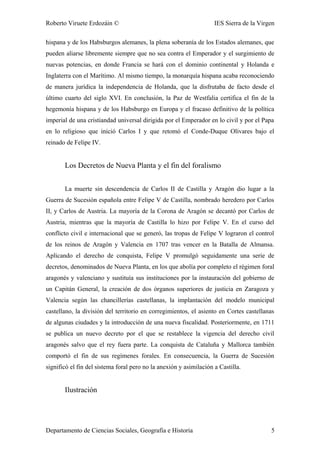 Roberto Viruete Erdozáin © IES Sierra de la Virgen
hispana y de los Habsburgos alemanes, la plena soberanía de los Estados alemanes, que
pueden aliarse libremente siempre que no sea contra el Emperador y el surgimiento de
nuevas potencias, en donde Francia se hará con el dominio continental y Holanda e
Inglaterra con el Marítimo. Al mismo tiempo, la monarquía hispana acaba reconociendo
de manera jurídica la independencia de Holanda, que la disfrutaba de facto desde el
último cuarto del siglo XVI. En conclusión, la Paz de Westfalia certifica el fin de la
hegemonía hispana y de los Habsburgo en Europa y el fracaso definitivo de la política
imperial de una cristiandad universal dirigida por el Emperador en lo civil y por el Papa
en lo religioso que inició Carlos I y que retomó el Conde-Duque Olivares bajo el
reinado de Felipe IV.
Los Decretos de Nueva Planta y el fin del foralismo
La muerte sin descendencia de Carlos II de Castilla y Aragón dio lugar a la
Guerra de Sucesión española entre Felipe V de Castilla, nombrado heredero por Carlos
II, y Carlos de Austria. La mayoría de la Corona de Aragón se decantó por Carlos de
Austria, mientras que la mayoría de Castilla lo hizo por Felipe V. En el curso del
conflicto civil e internacional que se generó, las tropas de Felipe V lograron el control
de los reinos de Aragón y Valencia en 1707 tras vencer en la Batalla de Almansa.
Aplicando el derecho de conquista, Felipe V promulgó seguidamente una serie de
decretos, denominados de Nueva Planta, en los que abolía por completo el régimen foral
aragonés y valenciano y sustituía sus instituciones por la instauración del gobierno de
un Capitán General, la creación de dos órganos superiores de justicia en Zaragoza y
Valencia según las chancillerías castellanas, la implantación del modelo municipal
castellano, la división del territorio en corregimientos, el asiento en Cortes castellanas
de algunas ciudades y la introducción de una nueva fiscalidad. Posteriormente, en 1711
se publica un nuevo decreto por el que se restablece la vigencia del derecho civil
aragonés salvo que el rey fuera parte. La conquista de Cataluña y Mallorca también
comportó el fin de sus regímenes forales. En consecuencia, la Guerra de Sucesión
significó el fin del sistema foral pero no la anexión y asimilación a Castilla.
Ilustración
Departamento de Ciencias Sociales, Geografía e Historia 5
 