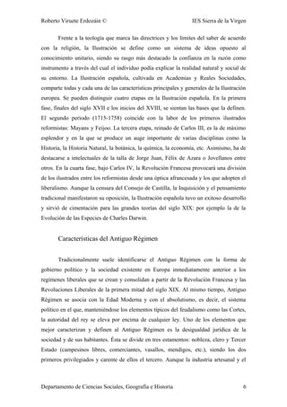 Roberto Viruete Erdozáin © IES Sierra de la Virgen
Frente a la teología que marca las directrices y los límites del saber de acuerdo
con la religión, la Ilustración se define como un sistema de ideas opuesto al
conocimiento unitario, siendo su rasgo más destacado la confianza en la razón como
instrumento a través del cual el individuo podía explicar la realidad natural y social de
su entorno. La Ilustración española, cultivada en Academias y Reales Sociedades,
comparte todas y cada una de las características principales y generales de la Ilustración
europea. Se pueden distinguir cuatro etapas en la Ilustración española. En la primera
fase, finales del siglo XVII e los inicios del XVIII, se sientan las bases que la definen.
El segundo periodo (1715-1758) coincide con la labor de los primeros ilustrados
reformistas: Mayans y Feijoo. La tercera etapa, reinado de Carlos III, es la de máximo
esplendor y en la que se produce un auge importante de varias disciplinas como la
Historia, la Historia Natural, la botánica, la química, la economía, etc. Asimismo, ha de
destacarse a intelectuales de la talla de Jorge Juan, Félix de Azara o Jovellanos entre
otros. En la cuarta fase, bajo Carlos IV, la Revolución Francesa provocará una división
de los ilustrados entre los reformistas desde una óptica afrancesada y los que adopten el
liberalismo. Aunque la censura del Consejo de Castilla, la Inquisición y el pensamiento
tradicional manifestaron su oposición, la Ilustración española tuvo un exitoso desarrollo
y sirvió de cimentación para las grandes teorías del siglo XIX: por ejemplo la de la
Evolución de las Especies de Charles Darwin.
Características del Antiguo Régimen
Tradicionalmente suele identificarse el Antiguo Régimen con la forma de
gobierno político y la sociedad existente en Europa inmediatamente anterior a los
regímenes liberales que se crean y consolidan a partir de la Revolución Francesa y las
Revoluciones Liberales de la primera mitad del siglo XIX. Al mismo tiempo, Antiguo
Régimen se asocia con la Edad Moderna y con el absolutismo, es decir, el sistema
político en el que, manteniéndose los elementos típicos del feudalismo como las Cortes,
la autoridad del rey se eleva por encima de cualquier ley. Uno de los elementos que
mejor caracterizan y definen al Antiguo Régimen es la desigualdad jurídica de la
sociedad y de sus habitantes. Ésta se divide en tres estamentos: nobleza, clero y Tercer
Estado (campesinos libres, comerciantes, vasallos, mendigos, etc.), siendo los dos
primeros privilegiados y carente de ellos el tercero. Aunque la industria artesanal y el
Departamento de Ciencias Sociales, Geografía e Historia 6
 