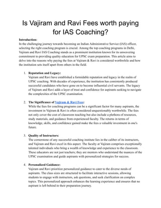 Is Vajiram and Ravi Fees worth paying
for IAS Coaching?
Introduction:
In the challenging journey towards becoming an Indian Administrative Service (IAS) officer,
selecting the right coaching program is crucial. Among the top coaching programs in Delhi,
Vajiram and Ravi IAS Coaching stands as a prominent institution known for its unwavering
commitment to providing quality education for UPSC exam preparation. This article aims to
delve into the reasons why paying the fees at Vajiram & Ravi is considered worthwhile and how
the institution sets itself apart from others in the field.
1. Reputation and Legacy:
Vajiram and Ravi have established a formidable reputation and legacy in the realm of
UPSC coaching. With decades of experience, the institution has consistently produced
successful candidates who have gone on to become influential civil servants. The legacy
of Vajiram and Ravi adds a layer of trust and confidence for aspirants seeking to navigate
the complexities of the UPSC examination.
2. The Significance of Vajiram & Ravi Fees:
While the fees for coaching programs can be a significant factor for many aspirants, the
investment in Vajiram & Ravi is often considered unquestionably worthwhile. The fees
not only cover the cost of classroom teaching but also include a plethora of resources,
study materials, and guidance from experienced faculty. The returns in terms of
knowledge, skills, and confidence gained make the fees a valuable investment in one's
future.
3. Quality of Instructors:
The cornerstone of any successful coaching institute lies in the caliber of its instructors,
and Vajiram and Ravi excel in this aspect. The faculty at Vajiram comprises exceptionally
talented individuals who bring a wealth of knowledge and experience to the classroom.
These educators are not just teachers; they are mentors who understand the nuances of the
UPSC examination and guide aspirants with personalized strategies for success.
4. Personalized Guidance:
Vajiram and Ravi prioritize personalized guidance to cater to the diverse needs of
aspirants. The class sizes are structured to facilitate interactive sessions, allowing
students to engage with instructors, ask questions, and seek clarification on complex
topics. This personalized approach enhances the learning experience and ensures that no
aspirant is left behind in their preparation journey.
 