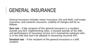 GENERAL INSURANCE
General insurance includes motor insurance, fire and theft, real estate
insurance, and contents insurance. Liability of charges will be as
follows:
Zero rate – if the recipient of the general insurance is a resident
outside any GCC implementing state, is located outside of the UAE,
and performance of insurance service isn’t received by someone who
is in the UAE that won’t be allowed in recovering incurred VAT.
Standard rate – if the recipient of the general insurance is a UAE
resident
 