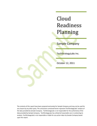 Cloud
                                                            Readiness
                                                            Planning
                                                            Sample Company


                                                            TechStrategyLabs Inc.


                                                            October 12, 2011




The contents of this report have been prepared exclusively for Sample Company and may not be used for
any reason by any other party. The conclusions contained herein represent TechStrategyLabs’ analysis of
the data provided by Sample Company. TechStrategyLabs is not responsible for the authenticity of the
data provided by Sample Company. TechStrategyLabs has utilized all reasonable care in conducting its
analysis. TechStrategyLabs is not responsible or liable for any action taken by Sample Company based
upon this report.
 