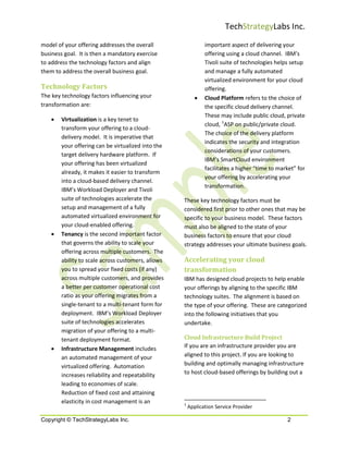 TechStrategyLabs Inc.
model of your offering addresses the overall                   important aspect of delivering your
business goal. It is then a mandatory exercise                 offering using a cloud channel. IBM’s
to address the technology factors and align                    Tivoli suite of technologies helps setup
them to address the overall business goal.                     and manage a fully automated
                                                               virtualized environment for your cloud
Technology Factors                                             offering.
The key technology factors influencing your                •   Cloud Platform refers to the choice of
transformation are:                                            the specific cloud delivery channel.
                                                               These may include public cloud, private
    •   Virtualization is a key tenet to
                                                               cloud, 1ASP on public/private cloud.
        transform your offering to a cloud-
                                                               The choice of the delivery platform
        delivery model. It is imperative that
                                                               indicates the security and integration
        your offering can be virtualized into the
                                                               considerations of your customers.
        target delivery hardware platform. If
                                                               IBM’s SmartCloud environment
        your offering has been virtualized
                                                               facilitates a higher “time to market” for
        already, it makes it easier to transform
                                                               your offering by accelerating your
        into a cloud-based delivery channel.
                                                               transformation.
        IBM’s Workload Deployer and Tivoli
        suite of technologies accelerate the        These key technology factors must be
        setup and management of a fully             considered first prior to other ones that may be
        automated virtualized environment for       specific to your business model. These factors
        your cloud-enabled offering.                must also be aligned to the state of your
    •   Tenancy is the second important factor      business factors to ensure that your cloud
        that governs the ability to scale your      strategy addresses your ultimate business goals.
        offering across multiple customers. The
        ability to scale across customers, allows   Accelerating your cloud
        you to spread your fixed costs (if any)     transformation
        across multiple customers, and provides     IBM has designed cloud projects to help enable
        a better per customer operational cost      your offerings by aligning to the specific IBM
        ratio as your offering migrates from a      technology suites. The alignment is based on
        single-tenant to a multi-tenant form for    the type of your offering. These are categorized
        deployment. IBM’s Workload Deployer         into the following initiatives that you
        suite of technologies accelerates           undertake.
        migration of your offering to a multi-
        tenant deployment format.                   Cloud Infrastructure Build Project
    •   Infrastructure Management includes          If you are an infrastructure provider you are
        an automated management of your             aligned to this project. If you are looking to
        virtualized offering. Automation            building and optimally managing infrastructure
        increases reliability and repeatability     to host cloud-based offerings by building out a
        leading to economies of scale.
        Reduction of fixed cost and attaining
        elasticity in cost management is an         1
                                                        Application Service Provider

Copyright © TechStrategyLabs Inc.                                                               2
 
