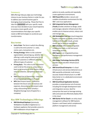 TechStrategyLabs Inc.

Summary                                                  patterns to easily, quickly and repeatedly
IBM offerings help you align your technology             create application environments
choices to your business factors in order for you    •   IBM PowerVM provides a secure and
to address your overall business goal in                 scalable virtualization environment for AIX,
leveraging cloud computing. Please feel free to          IBM i and Linux applications
take this assessment with your specific needs        •   IBM Integrated Service Management
once you have decided on your cloud trajectory           (Tivoli) provides solutions to design, build
to receive a more specific set of                        and manage a dynamic infrastructure that
recommendations that aligns your specific                enables you to improve service, reduce cost
needs to IBM technologies to accelerate your             and manage risk
transformation.                                      •   IBM WebSphere Cast Iron cloud Integration
                                                         enables companies to rapidly connect their
                                                         hybrid world of public clouds, private
Key terms                                                clouds, and on-premise applications
•   Unit of Sale: The form in which the offering     •   IBM LotusLive offers online integrated
    is sold to the end-customer i.e. seats,              collaboration tools, e-mail and social
    names users, transactions etc.                       networking services
•   Pricing Strategy: Refers to the customer         •   IBM Cognos is an integrated business
    segmentation and pricing e.g. whether the            intelligence and performance management
    offering is sold using the same price for all        solution
    types of customers or different price for        •   IBM Global Technology Services (GTS)
    different types of customer                          provide cloud and other infrastructure
•   Pricing Basis: This refers to the mechanism          services
    used to derive the price i.e. using cost as a    •   IBM SmartCloud Enterprise + is cloud
    basis to derive price or other factors such as       infrastructure and services delivered via an
    value to customer, competitive landscape             IBM owned & architected, multi-tenant,
    etc.                                                 secured, hosted infrastructure in an IBM
•   TCO (Total Cost of Ownership) – total Cost           Data Center or in a dedicated environment
    of owning and operating any IT asset                 or 3rd party site.
•   NPV (Net Present Value) – Difference             •   IBM SmartCloud Application Services
    between the future value of revenue and              provides a comprehensive set of services
    expenses, discounted at the present value            including full strength development tools
    using a discounting factor (mostly a                 and integration services. Built for
    Weighted Average Cost of Capital for a               enterprises that want to leverage existing
    company)                                             skills and assets but effectively deploy them
                                                         in the cloud
                                                     •   IBM Starter Kit for Cloud is an entry cloud
Key IBM Technologies/Offerings
                                                         management software for IBM Systems
•   IBM Workload Deployer (previously
                                                         (System x and Power) which complements
    WebSphere CloudBurst Appliance) is a
                                                         platform management and service
    hardware appliance that provides access to
    IBM middleware virtual images and

Copyright © TechStrategyLabs Inc.                                                             4
 
