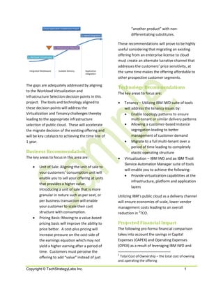 Cloud Application Enablement Project                                       “another product” with non-
                                                            3. Hybrid Integration           differentiating substitutes.

                                                                                    These recommendations will prove to be highly
                              2. Infrastructure Selection
                                                                                    useful considering that migrating an existing
 1. Workload Virtualization
                                                                                    offering from an enterprise license to cloud
                                                                                    must create an alternate lucrative channel that
                                                                                    addresses the customers’ price sensitivity, at
  Integrated Middleware           Scalable Delivery             Application
                                                                Integration
                                                                                    the same time makes the offering affordable to
                                                                                    other prospective customer segments.
The gaps are adequately addressed by aligning
                                                                                    Technology Recommendations
to the Workload Virtualization and
                                                                                    The key areas to focus are:
Infrastructure Selection decision points in this
project. The tools and technology aligned to                                        •   Tenancy – Utilizing IBM IWD suite of tools
these decision points will address the                                                  will address the tenancy issues by:
Virtualization and Tenancy challenges thereby                                           • Enable topology patterns to ensure
leading to the appropriate infrastructure                                                    multi-tenant or similar delivery patterns
selection of public cloud. These will accelerate                                        • Allowing a customer-based instance
the migrate decision of the existing offering and                                            segregation leading to better
will be key catalysts to achieving the time line of                                          management of customer demand
1 year.                                                                                 • Migrate to a full multi-tenant over a
                                                                                             period of time leading to completely
Business Recommendation                                                                      elastic operating structure
The key areas to focus in this area are:                                            •   Virtualization – IBM IWD and as IBM Tivoli
                                                                                        Service Automation Manager suite of tools
      •      Unit of Sale: Aligning the unit of sale to
                                                                                        will enable you to achieve the following:
             your customers’ consumption unit will
                                                                                        • Provide virtualization capabilities at the
             enable you to sell your offering at units
                                                                                             infrastructure, platform and application
             that provides a higher value.
                                                                                             layers
             Introducing a unit of sale that is more
             granular in nature such as per seat, or                                Utilizing IBM’s public cloud as a delivery channel
             per business transaction will enable                                   will ensure economies of scale, lower vendor
             your customer to scale their cost                                      management costs leading to an overall
             structure with consumption.                                            reduction in 2TCO.
      •      Pricing Basis: Moving to a value-based
             pricing basis will improve the ability to                              Projected Financial Impact
             price better. A cost-plus pricing will                                 The following pro-forma financial comparison
             increase pressure on the cost-side of                                  takes into account the savings in Capital
             the earnings equation which may not                                    Expenses (CAPEX) and Operating Expenses
             yield a higher earning after a period of                               (OPEX) as a result of leveraging IBM IWD and
             time. Customers must perceive the
                                                                                    2
             offering to add “value” instead of just                                 Total Cost of Ownership – the total cost of owning
                                                                                    and operating the offering

Copyright © TechStrategyLabs Inc.                                                                                               1
 