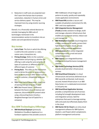 •   Reduction in staff costs are projected over          IBM middleware virtual images and
    the 5-year time horizon due to process               patterns to easily, quickly and repeatedly
    automation, reduction in human errors and            create application environments
    service delivery speed. This may be              •   IBM PowerVM provides a secure and
    improved more by using smarter sourcing              scalable virtualization environment for AIX,
    strategies.                                          IBM i and Linux applications
                                                     •   IBM Integrated Service Management
Overall, it is a financially rational decision to
                                                         (Tivoli) provides solutions to design, build
consider leveraging the IBM suite of
                                                         and manage a dynamic infrastructure that
technologies mentioned in the
                                                         enables you to improve service, reduce cost
recommendation section to transform into an
                                                         and manage risk
elastic cost and operational structure.
                                                     •   IBM WebSphere Cast Iron cloud Integration
                                                         enables companies to rapidly connect their
Key terms                                                hybrid world of public clouds, private
                                                         clouds, and on-premise applications
•   Unit of Sale: The form in which the offering
    is sold to the end-customer i.e. seats,          •   IBM LotusLive offers online integrated
    names users, transactions etc.                       collaboration tools, e-mail and social
                                                         networking services
•   Pricing Strategy: Refers to the customer
    segmentation and pricing e.g. whether the        •   IBM Cognos is an integrated business
    offering is sold using the same price for all        intelligence and performance management
    types of customers or different price for            solution
    different types of customer                      •   IBM Global Technology Services (GTS)
•   Pricing Basis: This refers to the mechanism          provide cloud and other infrastructure
    used to derive the price i.e. using cost as a        services
    basis to derive price or other factors such as   •   IBM SmartCloud Enterprise + is cloud
    value to customer, competitive landscape             infrastructure and services delivered via an
    etc.                                                 IBM owned & architected, multi-tenant,
•   TCO (Total Cost of Ownership) – total Cost           secured, hosted infrastructure in an IBM
    of owning and operating any IT asset                 Data Center or in a dedicated environment
•   NPV (Net Present Value) – Difference                 or 3rd party site.
    between the future value of revenue and          •   IBM SmartCloud Application Services
    expenses, discounted at the present value            provides a comprehensive set of services
    using a discounting factor (mostly a                 including full strength development tools
    Weighted Average Cost of Capital for a               and integration services. Built for
    company)                                             enterprises that want to leverage existing
                                                         skills and assets but effectively deploy them
                                                         in the cloud
Key IBM Technologies/Offerings                       •   IBM Starter Kit for Cloud is an entry cloud
•   IBM Workload Deployer (previously                    management software for IBM Systems
    WebSphere CloudBurst Appliance) is a                 (System x and Power) which complements
    hardware appliance that provides access to           platform management and service


Copyright © TechStrategyLabs Inc.                                                             3
 