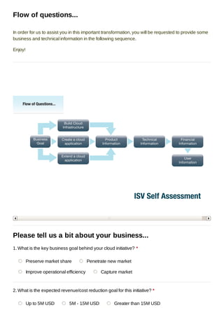 Flow of questions...

In order for us to assist you in this important transformation, you will be requested to provide some
business and technical information in the following sequence.

Enjoy!




Please tell us a bit about your business...
1. What is the key business goal behind your cloud initiative? *

         Preserve market share            Penetrate new market

         Improve operational efficiency         Capture market



2. What is the expected revenue/cost reduction goal for this initiative? *

         Up to 5M USD         5M - 15M USD            Greater than 15M USD
 
