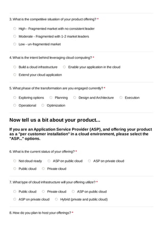 3. What is the competitive situation of your product offering? *

      High - Fragmented market with no consistent leader

      Moderate - Fragmented with 1-2 market leaders

      Low - un-fragmented market



4. What is the intent behind leveraging cloud computing? *

      Build a cloud infrastructure           Enable your application in the cloud

      Extend your cloud application



5. What phase of the transformation are you engaged currently? *

      Exploring options           Planning          Design and Architecture          Execution

      Operational           Optimization



Now tell us a bit about your product...
If you are an Application Service Provider (ASP), and offering your product
as a "per customer installation" in a cloud environment, please select the
"ASP..." options.


6. What is the current status of your offering? *

      Not cloud ready           ASP on public cloud           ASP on private cloud

      Public cloud          Private cloud



7. What type of cloud infrastructure will your offering utilize? *

      Public cloud          Private cloud           ASP on public cloud

      ASP on private cloud            Hybrid (private and public cloud)


8. How do you plan to host your offerings? *
 