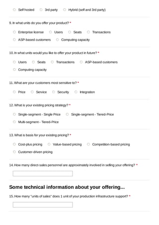 Self hosted          3rd party        Hybrid (self and 3rd party)



9. In what units do you offer your product? *

      Enterprise license         Users            Seats        Transactions

      ASP-based customers              Computing capacity



10. In what units would you like to offer your product in future? *

      Users         Seats          Transactions           ASP-based customers

      Computing capacity



11. What are your customers most sensitive to? *

      Price         Service        Security           Integration



12. What is your existing pricing strategy? *

      Single-segment - Single Price              Single-segment - Tiered-Price

      Multi-segment - Tiered-Price



13. What is basis for your existing pricing? *

      Cost-plus pricing         Value-based pricing            Competition-based pricing

      Customer-driven pricing



14. How many direct-sales personnel are approximately involved in selling your offering? *




Some technical information about your offering...
15. How many "units of sales" does 1 unit of your production infrastructure support? *
 