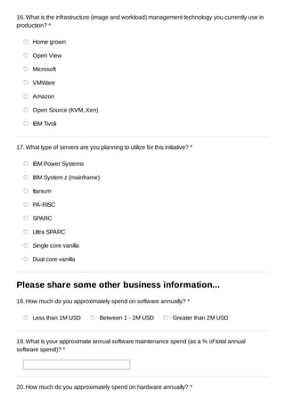 16. What is the infrastructure (image and workload) management technology you currently use in
production? *

      Home grown

      Open View

      Microsoft

      VMWare

      Amazon

      Open Source (KVM, Xen)

      IBM Tivoli



17. What type of servers are you planning to utilize for this initiative? *

      IBM Power Systems

      IBM System z (mainframe)

      Itanium

      PA-RISC

      SPARC

      Ultra SPARC

      Single core vanilla

      Dual core vanilla



Please share some other business information...
18. How much do you approximately spend on software annually? *

      Less than 1M USD             Between 1 - 2M USD             Greater than 2M USD



19. What is your approximate annual software maintenance spend (as a % of total annual
software spend)? *




20. How much do you approximately spend on hardware annually? *
 