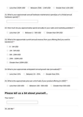 Less than 250K USD          Between 250k - 1.5M USD             Greater than 1.5K USD



21. What is your approximate annual hardware maintenance spend(as a % of total annual
hardware spend)? *




22. How much do you approximately spend annually on your sales and marketing activities? *

       Less than 1M         Between 1 - 5M USD           Greater than 5M USD


23. What is the approximate current annual revenue from your offering (that you want to
transform)? *

       0 - 1M USD

       1M - 5M USD

       5M - 20M USD

       20M - 100M USD

       Greater than 100M USD



24. What is your approximate anticipated annual growth rate (annualized)? *

       Less than 15%         Between 15 - 25%            Greater than 25%



25. What is the approximate price per unit of sale of your product offering (in USD)? *

       Less than 100 USD          Between 100 - 500 USD            Greater than 500 USD



Please tell us a bit about yourself...
Your name *




26. Job title *
 