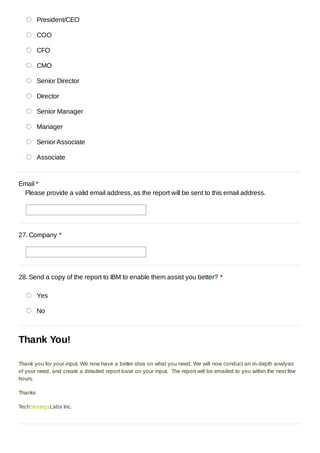 President/CEO

         COO

         CFO

         CMO

         Senior Director

         Director

         Senior Manager

         Manager

         Senior Associate

         Associate



Email *
 Please provide a valid email address, as the report will be sent to this email address.




27. Company *




28. Send a copy of the report to IBM to enable them assist you better? *

         Yes

         No



Thank You!

Thank you for your input. We now have a better idea on what you need. We will now conduct an in-depth analysis
of your need, and create a detailed report base on your input. The report will be emailed to you within the next few
hours.

Thanks

TechStrategyLabs Inc.
 