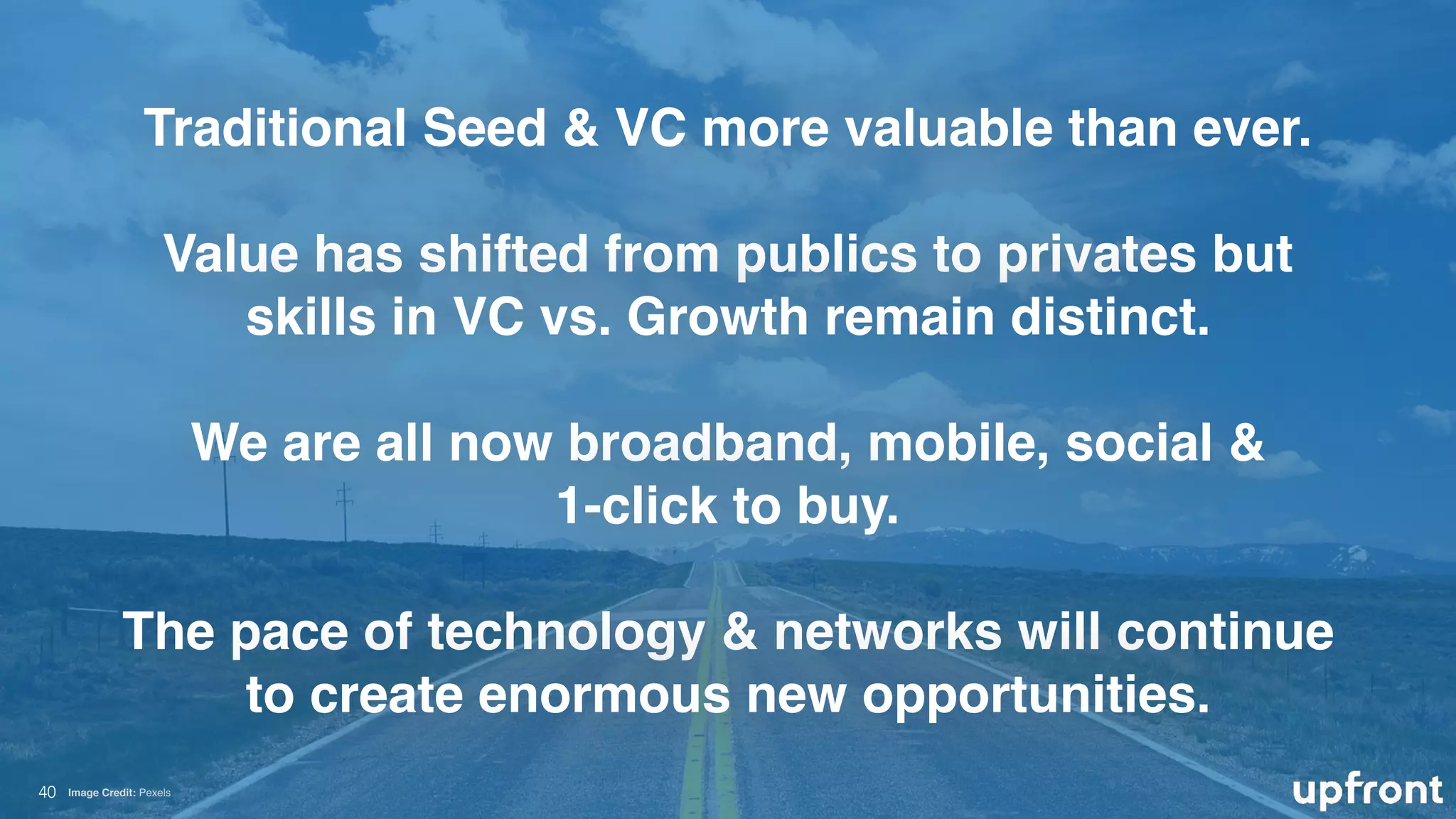 !40
Traditional Seed & VC more valuable than ever. 
Value has shifted from publics to privates but
skills in VC vs. Growth remain distinct. 
We are all now broadband, mobile, social &
1-click to buy.
The pace of technology & networks will continue
to create enormous new opportunities.
Image Credit: Pexels
 