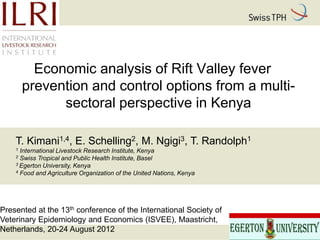 Economic analysis of Rift Valley fever
        prevention and control options from a multi-
              sectoral perspective in Kenya

    T. Kimani1,4, E. Schelling2, M. Ngigi3, T. Randolph1
    1 International Livestock Research Institute, Kenya
    2 Swiss Tropical and Public Health Institute, Basel
    3 Egerton University, Kenya
    4 Food and Agriculture Organization of the United Nations, Kenya




Presented at the 13th conference of the International Society of
Veterinary Epidemiology and Economics (ISVEE), Maastricht,
Netherlands, 20-24 August 2012
 