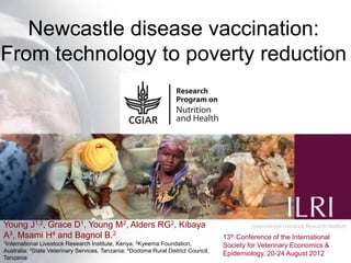Newcastle disease vaccination:
From technology to poverty reduction




Young J1,2, Grace D1, Young M2, Alders RG2, Kibaya
A3, Msami H4 and Bagnol B.2                                                          13th Conference of the International
1International   Livestock Research Institute, Kenya; 2Kyeema Foundation,
             3State
                                                                                     Society for Veterinary Epidemiology &
                                                                                                                       1
Australia;          Veterinary Services, Tanzania; 4Dodoma Rural District Council,
                                                                                     Economics, 20-24 August 2012
Tanzania
 