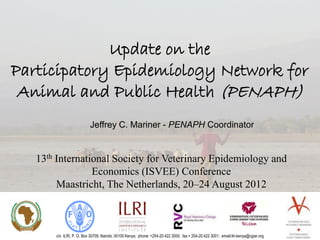 Update on the
Participatory Epidemiology Network for
 Animal and Public Health (PENAPH)
                           Jeffrey C. Mariner - PENAPH Coordinator


   13th International Society for Veterinary Epidemiology and
                 Economics (ISVEE) Conference
        Maastricht, The Netherlands, 20–24 August 2012



       c/o ILRI, P. O. Box 30709, Nairobi, 00100 Kenya; phone: +254-20 422 3000; fax:+ 254-20 422 3001; email:ilri-kenya@cgiar.org
 