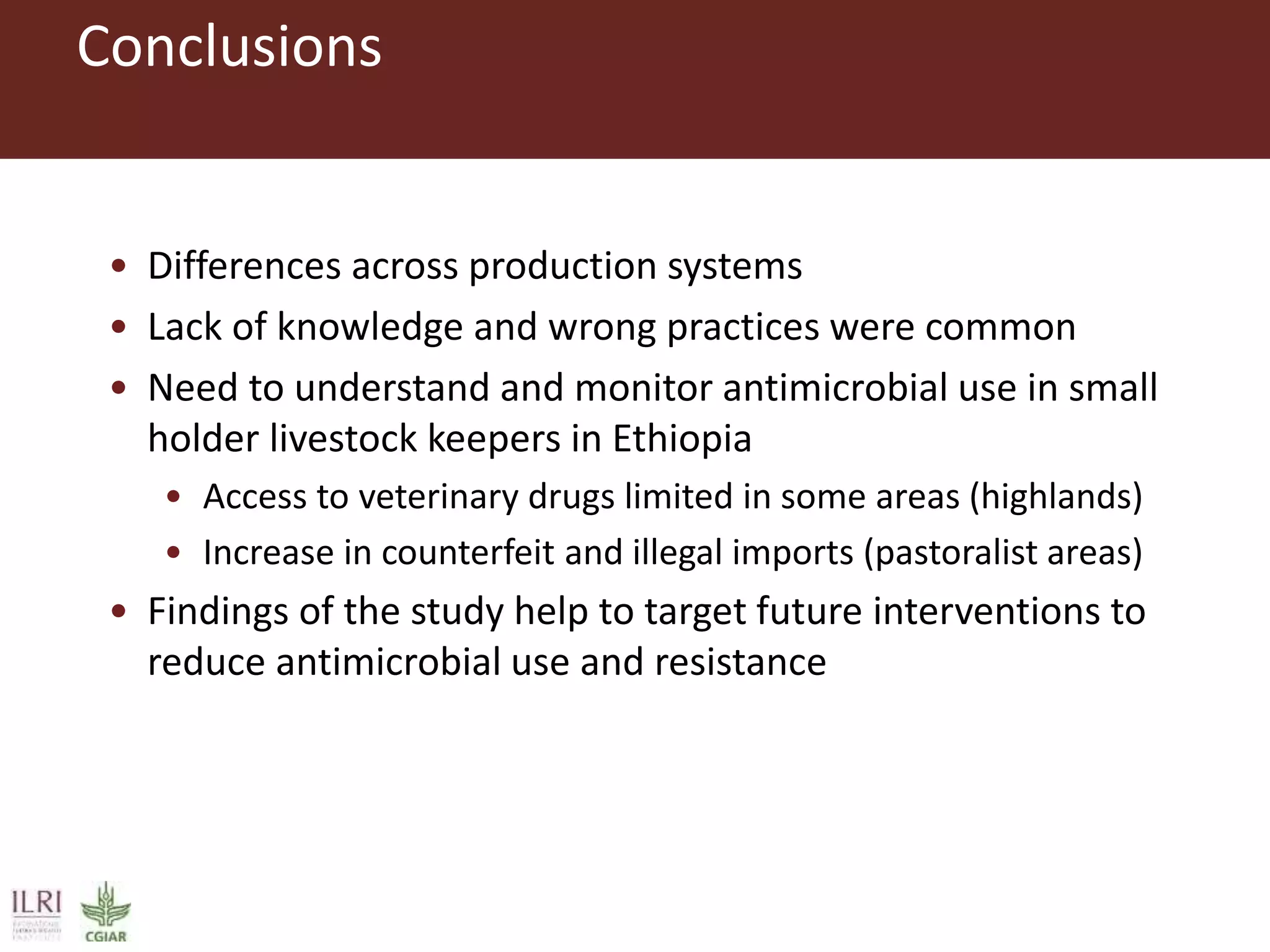 Conclusions
• Differences across production systems
• Lack of knowledge and wrong practices were common
• Need to understand and monitor antimicrobial use in small
holder livestock keepers in Ethiopia
• Access to veterinary drugs limited in some areas (highlands)
• Increase in counterfeit and illegal imports (pastoralist areas)
• Findings of the study help to target future interventions to
reduce antimicrobial use and resistance
 