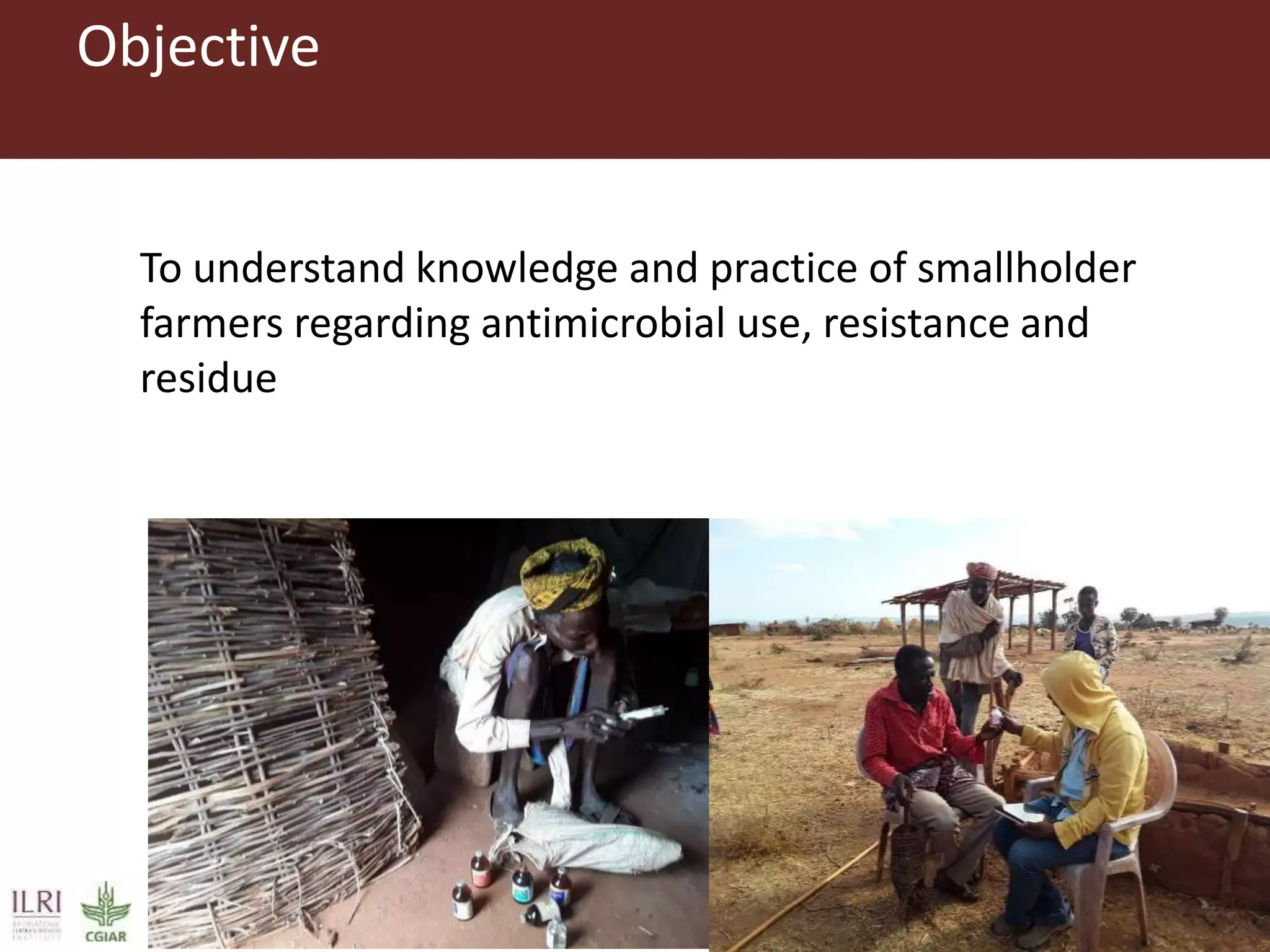 Objective
To understand knowledge and practice of smallholder
farmers regarding antimicrobial use, resistance and
residue
 