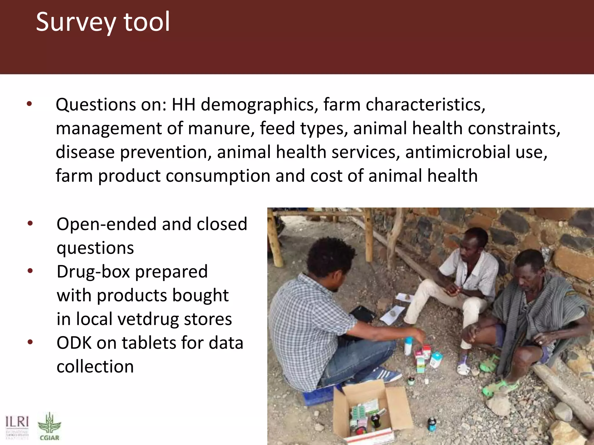 Survey tool
• Questions on: HH demographics, farm characteristics,
management of manure, feed types, animal health constraints,
disease prevention, animal health services, antimicrobial use,
farm product consumption and cost of animal health
• Open-ended and closed
questions
• Drug-box prepared
with products bought
in local vetdrug stores
• ODK on tablets for data
collection
 