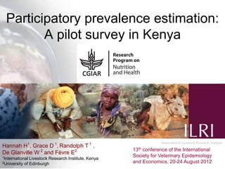 Participatory prevalence estimation:
         A pilot survey in Kenya




Hannah H1, Grace D 1, Randolph T 1 ,
                                                       13th conference of the International
De Glanville W 2 and Fèvre E2
1International                                         Society for Veterinary Epidemiology1
                 Livestock Research Institute, Kenya
2University   of Edinburgh                             and Economics, 20-24 August 2012
 