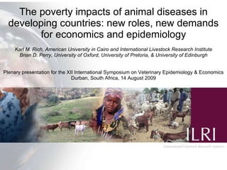 The poverty impacts of animal diseases in developing countries: new roles, new demands for economics and epidemiology Karl M. Rich, American University in Cairo and International Livestock Research Institute Brian D. Perry, University of Oxford, University of Pretoria, & University of Edinburgh Plenary presentation for the XII International Symposium on Veterinary Epidemiology & Economics Durban, South Africa, 14 August 2009 