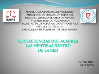REPUBLICA BOLIVARIANA DE VENEZUELA
MINISTERIO DE EDUCACION SUPERIOR
UNIVERSIDAD BICENTENARIA DE ARAGUA
VICERRECTORADO ACADEMICO
FACULTAD DE CIENCIAS JURIDICAS Y POLITICAS
ESCUELA DE DERECHO
SAN JOAQUIN DE TURMERO – ESTADO ARAGUA
INTEGRANTE:
ISVEL LOPEZ
 
