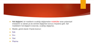  Hal değişimi, bir maddenin sıcaklığı değişmeden moleküller arası potansiyel
enerjisinin ısı alarak ya da vererek değişmesi sonucu meydana gelir. Saf
maddelerin hal değişimi sırasında, sıcaklığı değişmez.
 Madde ,genel olarak 4 fazda bulunur:
 Katı
 Sıvı
 Gaz
 Plazma
 