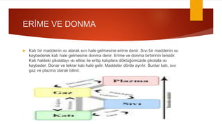 ERİME VE DONMA
 Katı bir maddenin ısı alarak sıvı hale gelmesine erime denir. Sıvı bir maddenin ısı
kaybederek katı hale gelmesine donma denir. Erime ve donma birbirinin tersidir.
Katı haldeki çikolatayı ısı etkisi ile eritip kalıplara döktüğümüzde çikolata ısı
kaybeder. Donar ve tekrar katı hale gelir. Maddeler dörde ayrılır. Bunlar katı, sıvı
gaz ve plazma olarak bilinir.
 